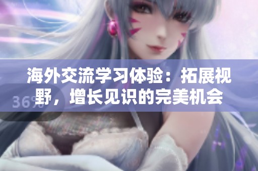 海外交流学习体验：拓展视野，增长见识的完美机会