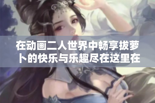 在动画二人世界中畅享拔萝卜的快乐与乐趣尽在这里在线观看