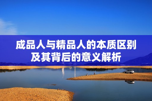 成品人与精品人的本质区别及其背后的意义解析