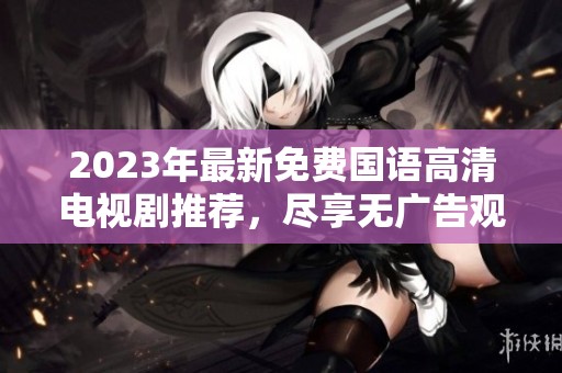 2023年最新免费国语高清电视剧推荐，尽享无广告观影体验