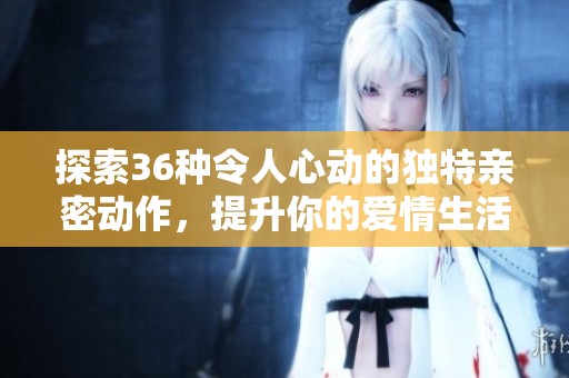 探索36种令人心动的独特亲密动作，提升你的爱情生活技巧