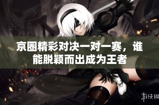 京圈精彩对决一对一赛，谁能脱颖而出成为王者
