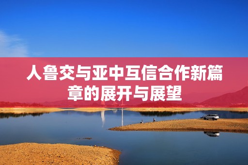 人鲁交与亚中互信合作新篇章的展开与展望