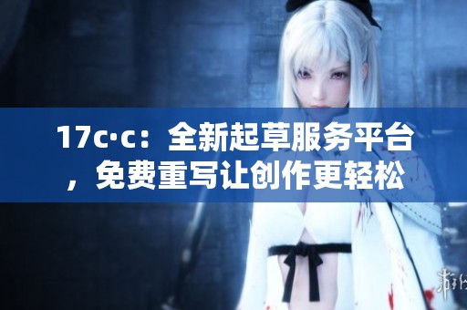 17c·c：全新起草服务平台，免费重写让创作更轻松