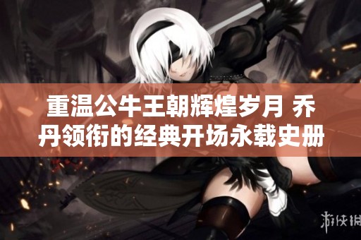 重温公牛王朝辉煌岁月 乔丹领衔的经典开场永载史册