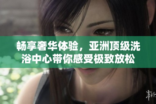 畅享奢华体验，亚洲顶级洗浴中心带你感受极致放松