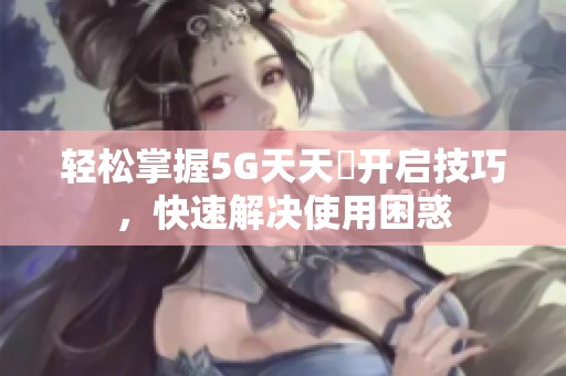 轻松掌握5G天天奭开启技巧，快速解决使用困惑