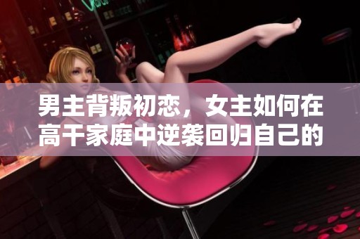 男主背叛初恋，女主如何在高干家庭中逆袭回归自己的生活
