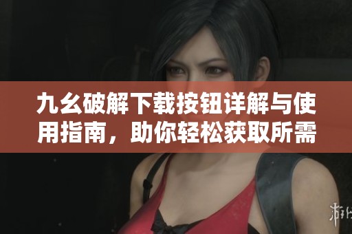 九幺破解下载按钮详解与使用指南，助你轻松获取所需资源