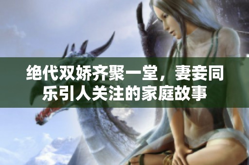 绝代双娇齐聚一堂，妻妾同乐引人关注的家庭故事
