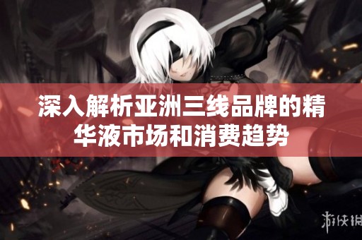 深入解析亚洲三线品牌的精华液市场和消费趋势
