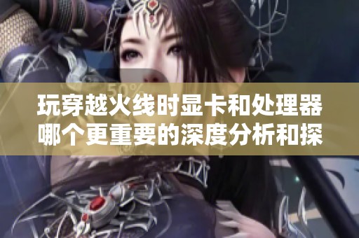 玩穿越火线时显卡和处理器哪个更重要的深度分析和探讨