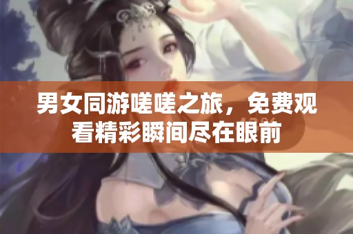 男女同游嗟嗟之旅，免费观看精彩瞬间尽在眼前