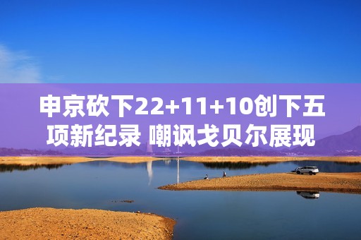 申京砍下22+11+10创下五项新纪录 嘲讽戈贝尔展现潜力成哈登接班人