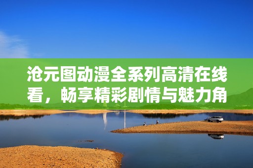 沧元图动漫全系列高清在线看，畅享精彩剧情与魅力角色