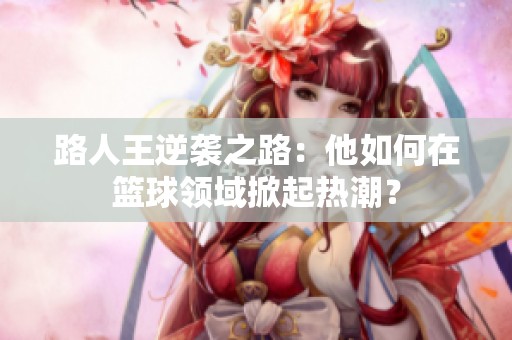 路人王逆袭之路：他如何在篮球领域掀起热潮？