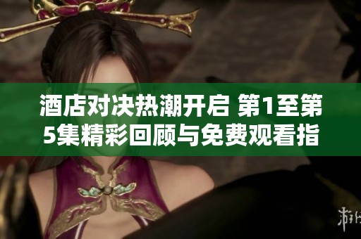 酒店对决热潮开启 第1至第5集精彩回顾与免费观看指南