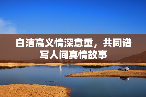 白洁高义情深意重，共同谱写人间真情故事