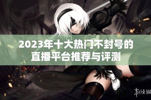 2023年十大热门不封号的直播平台推荐与评测
