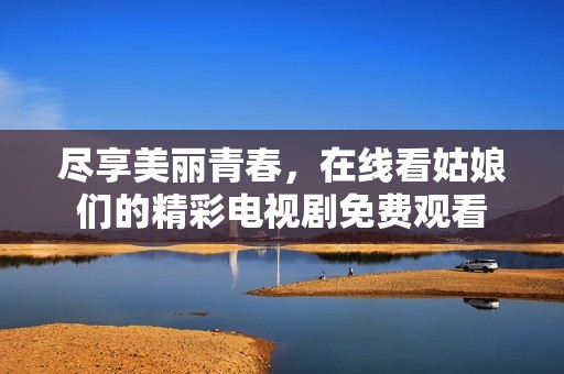 尽享美丽青春，在线看姑娘们的精彩电视剧免费观看