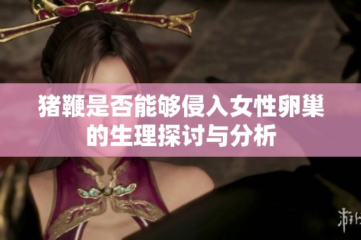 猪鞭是否能够侵入女性卵巢的生理探讨与分析