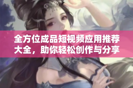 全方位成品短视频应用推荐大全，助你轻松创作与分享