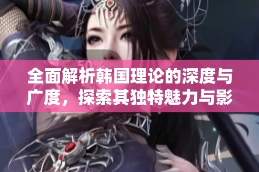 全面解析韩国理论的深度与广度，探索其独特魅力与影响力