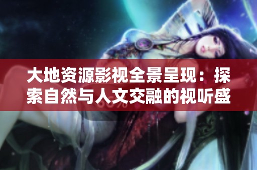 大地资源影视全景呈现：探索自然与人文交融的视听盛宴