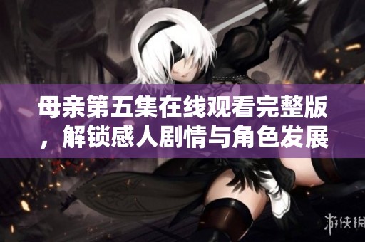 母亲第五集在线观看完整版，解锁感人剧情与角色发展