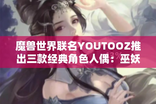 魔兽世界联名YOUTOOZ推出三款经典角色人偶：巫妖王、伊利丹与死亡之翼