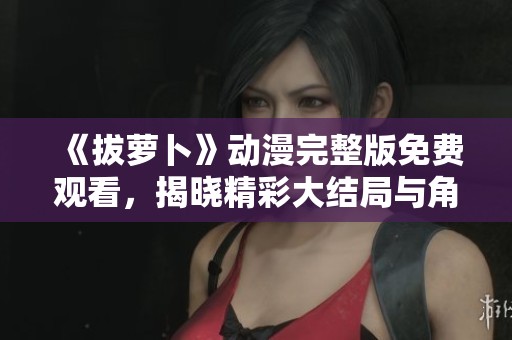 《拔萝卜》动漫完整版免费观看，揭晓精彩大结局与角色命运