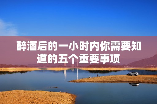 醉酒后的一小时内你需要知道的五个重要事项