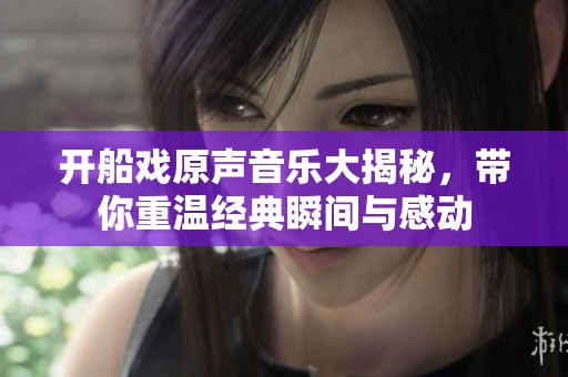 开船戏原声音乐大揭秘，带你重温经典瞬间与感动