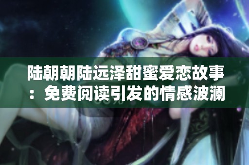 陆朝朝陆远泽甜蜜爱恋故事：免费阅读引发的情感波澜