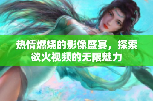 热情燃烧的影像盛宴，探索欲火视频的无限魅力