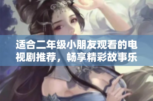 适合二年级小朋友观看的电视剧推荐，畅享精彩故事乐趣