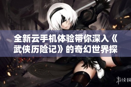 全新云手机体验带你深入《武侠历险记》的奇幻世界探险之旅