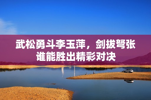 武松勇斗李玉萍，剑拔弩张谁能胜出精彩对决