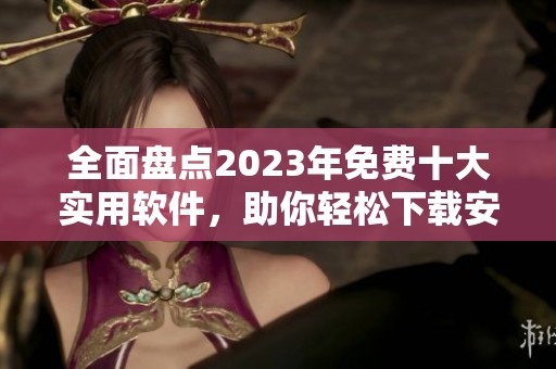 全面盘点2023年免费十大实用软件，助你轻松下载安装