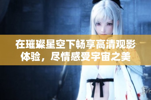 在璀璨星空下畅享高清观影体验，尽情感受宇宙之美