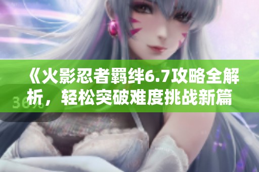 《火影忍者羁绊6.7攻略全解析，轻松突破难度挑战新篇章》