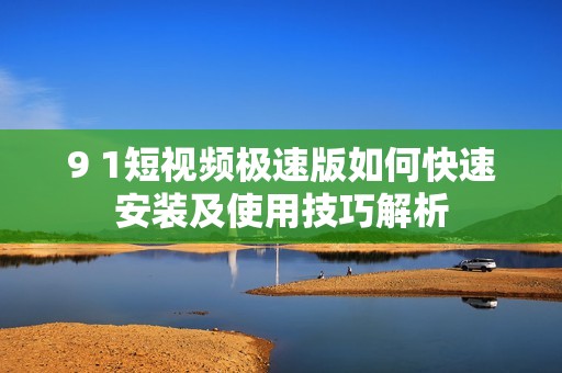 9 1短视频极速版如何快速安装及使用技巧解析