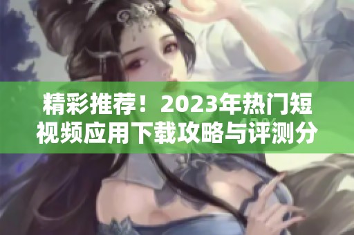 精彩推荐！2023年热门短视频应用下载攻略与评测分享