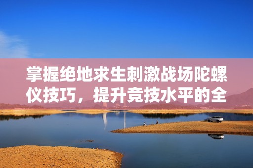 掌握绝地求生刺激战场陀螺仪技巧，提升竞技水平的全面攻略分享