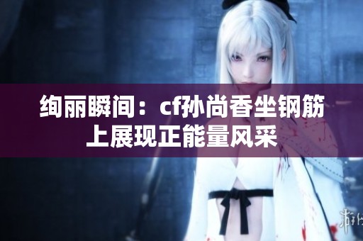 绚丽瞬间：cf孙尚香坐钢筋上展现正能量风采