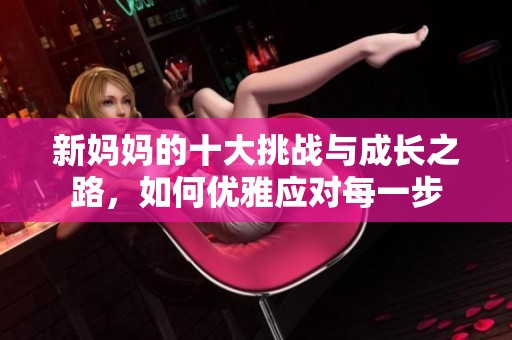 新妈妈的十大挑战与成长之路，如何优雅应对每一步