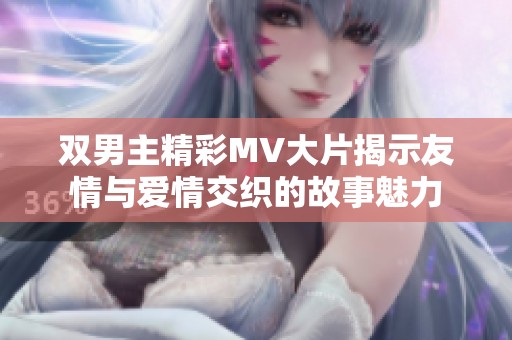 双男主精彩MV大片揭示友情与爱情交织的故事魅力