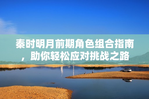 秦时明月前期角色组合指南，助你轻松应对挑战之路