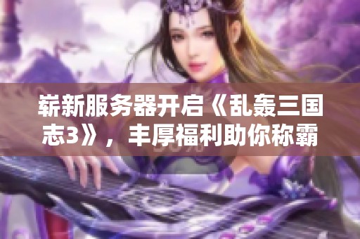 崭新服务器开启《乱轰三国志3》，丰厚福利助你称霸三国世界