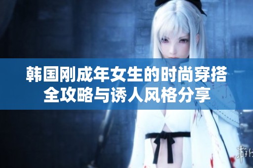 韩国刚成年女生的时尚穿搭全攻略与诱人风格分享